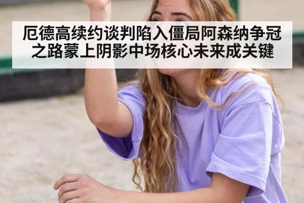 厄德高续约谈判陷入僵局阿森纳争冠之路蒙上阴影中场核心未来成关键
