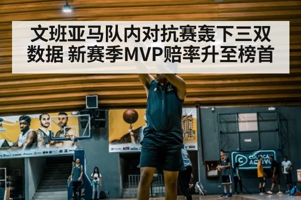文班亚马队内对抗赛轰下三双数据 新赛季MVP赔率升至榜首